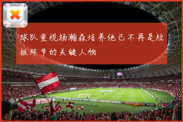 球队重视杨瀚森培养他已不再是短板环节的关键人物