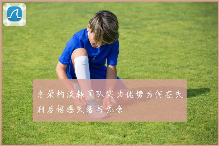 李荣杓谈韩国队实力优势为何在失利后倍感失落与无奈