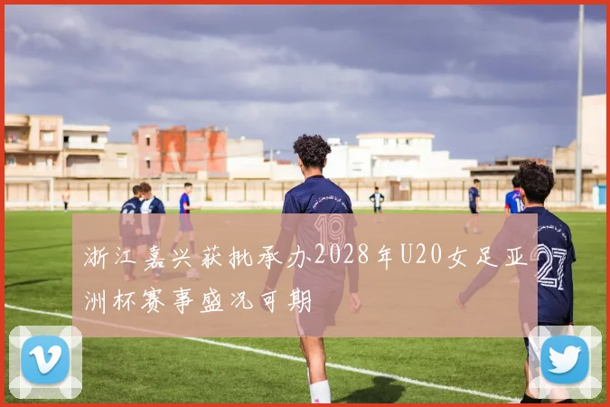 浙江嘉兴获批承办2028年U20女足亚洲杯赛事盛况可期
