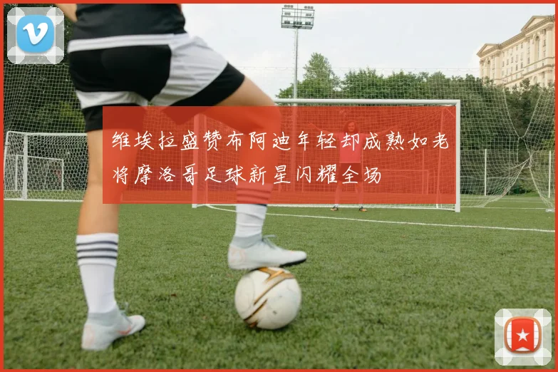 维埃拉盛赞布阿迪年轻却成熟如老将摩洛哥足球新星闪耀全场