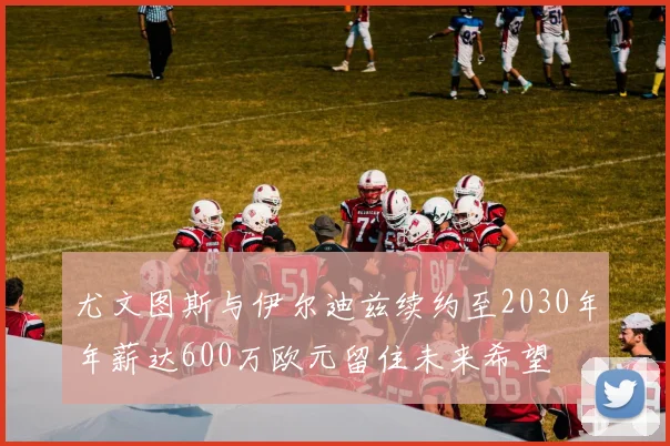 尤文图斯与伊尔迪兹续约至2030年年薪达600万欧元留住未来希望