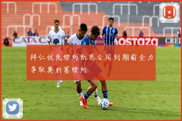 拜仁优先续约凯恩合同到期前全力争取奥利塞续约