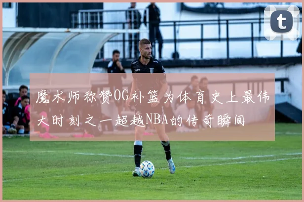 魔术师称赞OG补篮为体育史上最伟大时刻之一超越NBA的传奇瞬间