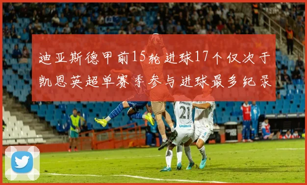 迪亚斯德甲前15轮进球17个仅次于凯恩英超单赛季参与进球最多纪录为18个