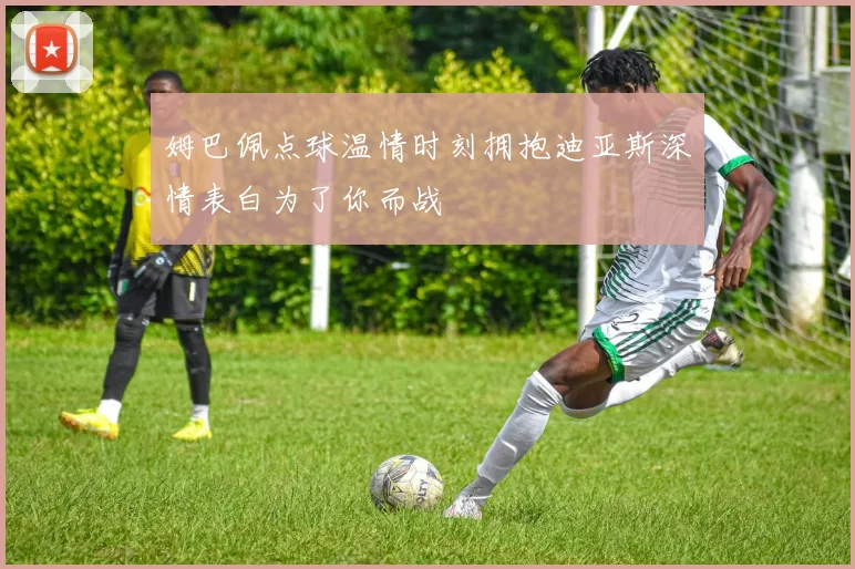 姆巴佩点球温情时刻拥抱迪亚斯深情表白为了你而战