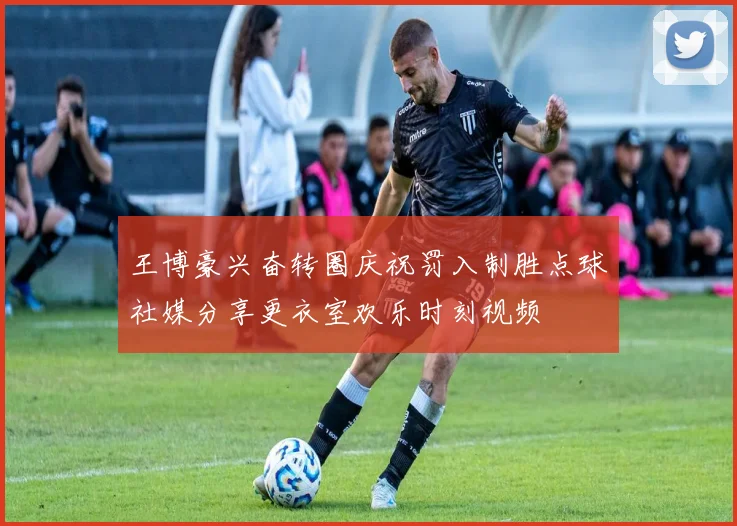 王博豪兴奋转圈庆祝罚入制胜点球社媒分享更衣室欢乐时刻视频