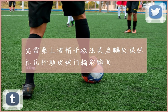 克雷桑上演帽子戏法吴启鹏失误送礼瓦科助攻破门精彩瞬间