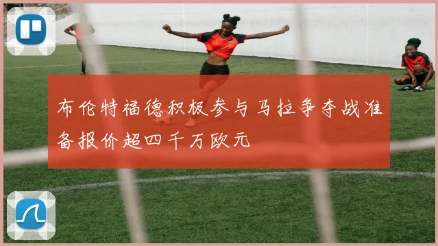 布伦特福德积极参与马拉争夺战准备报价超四千万欧元