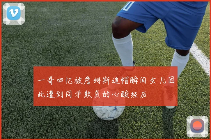 一哥回忆被詹姆斯追帽瞬间女儿因此遭到同学欺负的心酸经历