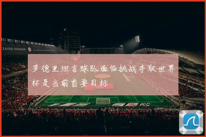 罗德里坦言球队面临挑战夺取世界杯是当前首要目标