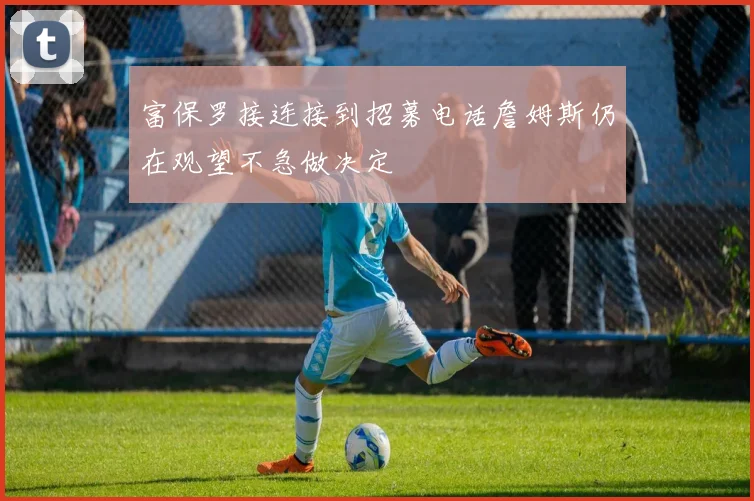 富保罗接连接到招募电话詹姆斯仍在观望不急做决定
