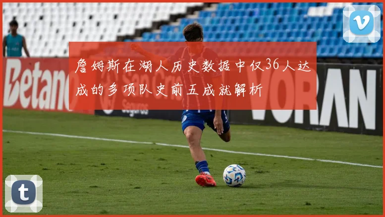 詹姆斯在湖人历史数据中仅36人达成的多项队史前五成就解析