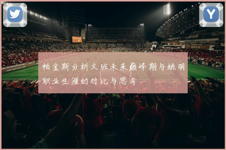 帕金斯分析文班未来巅峰期与姚明职业生涯的对比与思考