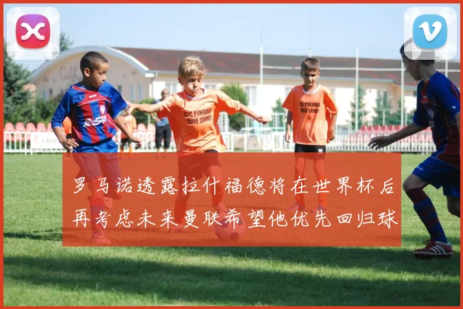 罗马诺透露拉什福德将在世界杯后再考虑未来曼联希望他优先回归球队