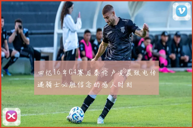 回忆16年G4赛后泰伦卢凌晨致电传递骑士必胜信念的感人时刻