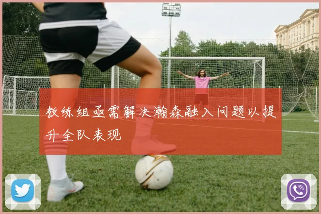教练组亟需解决瀚森融入问题以提升全队表现