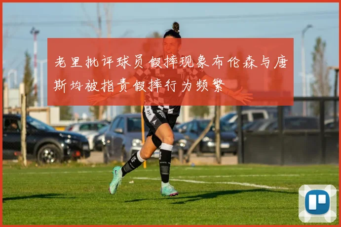 老里批评球员假摔现象布伦森与唐斯均被指责假摔行为频繁
