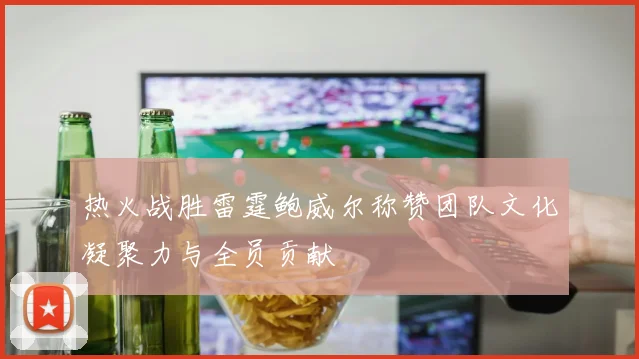 热火战胜雷霆鲍威尔称赞团队文化凝聚力与全员贡献