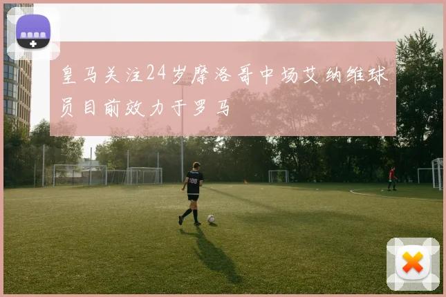 皇马关注24岁摩洛哥中场艾纳维球员目前效力于罗马